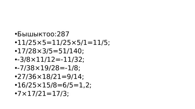 Бышыктоо:287 11/25×5=11/25×5/1=11/5; 17/28×3/5=51/140; -3/8×11/12=-11/32; -7/38×19/28=-1/8; 27/36×18/21=9/14; 16/25×15/8=6/5=1,2; 7×17/21=17/3; 