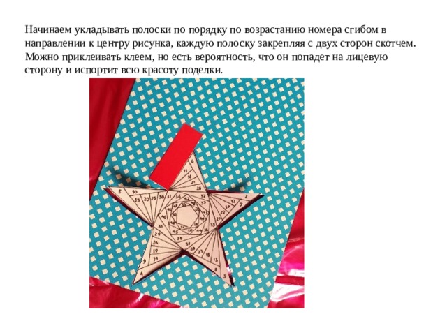 Начинаем укладывать полоски по порядку по возрастанию номера сгибом в направлении к центру рисунка, каждую полоску закрепляя с двух сторон скотчем. Можно приклеивать клеем, но есть вероятность, что он попадет на лицевую сторону и испортит всю красоту поделки. 