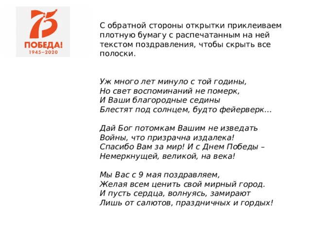 С обратной стороны открытки приклеиваем плотную бумагу с распечатанным на ней текстом поздравления, чтобы скрыть все полоски.    Уж много лет минуло с той годины,  Но свет воспоминаний не померк,  И Ваши благородные седины  Блестят под солнцем, будто фейерверк…   Дай Бог потомкам Вашим не изведать  Войны, что призрачна издалека!  Спасибо Вам за мир! И с Днем Победы –  Немеркнущей, великой, на века!   Мы Вас с 9 мая поздравляем,  Желая всем ценить свой мирный город.  И пусть сердца, волнуясь, замирают  Лишь от салютов, праздничных и гордых!    