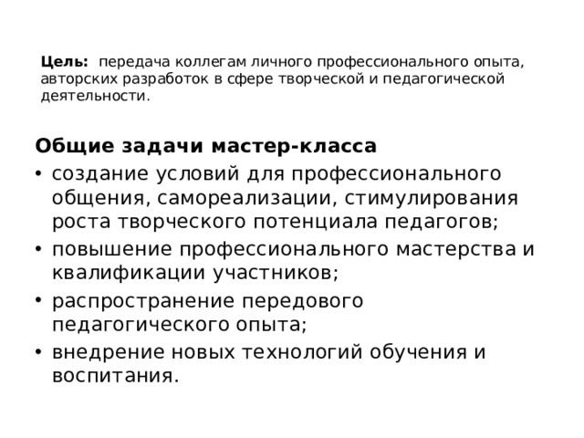 Цель: передача коллегам личного профессионального опыта, авторских разработок в сфере творческой и педагогической деятельности.     Общие задачи мастер-класса создание условий для профессионального общения, самореализации, стимулирования роста творческого потенциала педагогов; повышение профессионального мастерства и квалификации участников; распространение передового педагогического опыта; внедрение новых технологий обучения и воспитания. 