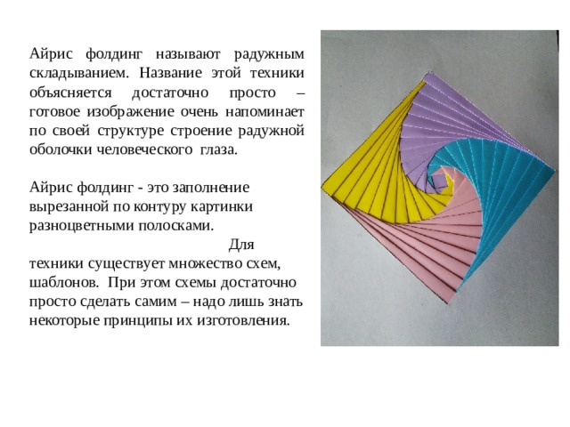 Айрис фолдинг называют радужным складыванием. Название этой техники объясняется достаточно просто – готовое изображение очень напоминает по своей структуре строение радужной оболочки человеческого глаза. Айрис фолдинг - это заполнение вырезанной по контуру картинки разноцветными полосками. Для техники существует множество схем, шаблонов. При этом схемы достаточно просто сделать самим – надо лишь знать некоторые принципы их изготовления. 