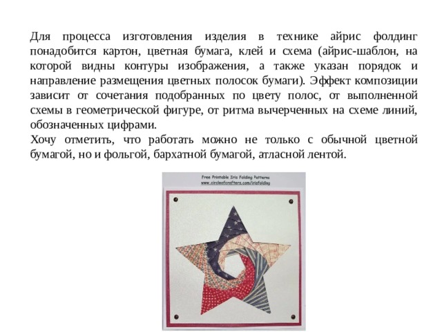 Для процесса изготовления изделия в технике айрис фолдинг понадобится картон, цветная бумага, клей и схема (айрис-шаблон, на которой видны контуры изображения, а также указан порядок и направление размещения цветных полосок бумаги). Эффект композиции зависит от сочетания подобранных по цвету полос, от выполненной схемы в геометрической фигуре, от ритма вычерченных на схеме линий, обозначенных цифрами. Хочу отметить, что работать можно не только с обычной цветной бумагой, но и фольгой, бархатной бумагой, атласной лентой. 