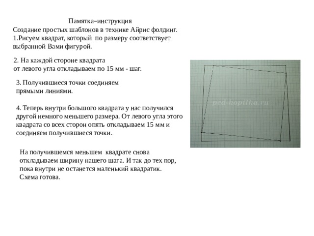 3. Получившиеся точки соединяем прямыми линиями. На получившемся меньшем квадрате снова откладываем ширину нашего шага. И так до тех пор, пока внутри не останется маленький квадратик. Схема готова. 4. Теперь внутри большого квадрата у нас получился другой немного меньшего размера. От левого угла этого квадрата со всех сторон опять откладываем 15 мм и соединяем получившиеся точки. Памятка – инструкция Создание простых шаблонов в технике Айрис фолдинг. 1.Рисуем квадрат, который по размеру соответствует выбранной Вами фигурой. 2. На каждой стороне квадрата от левого угла откладываем по 15 мм - шаг. 