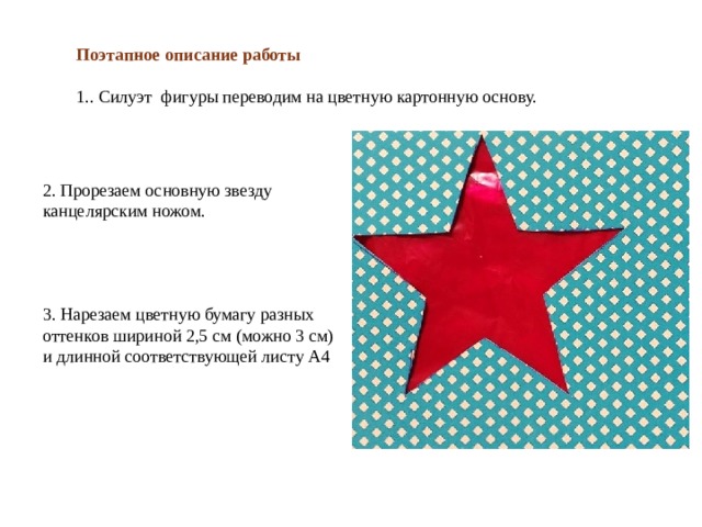 Поэтапное описание работы 1.. Силуэт фигуры переводим на цветную картонную основу. 2. Прорезаем основную звезду канцелярским ножом. 3. Нарезаем цветную бумагу разных оттенков шириной 2,5 см (можно 3 см) и длинной соответствующей листу А4 