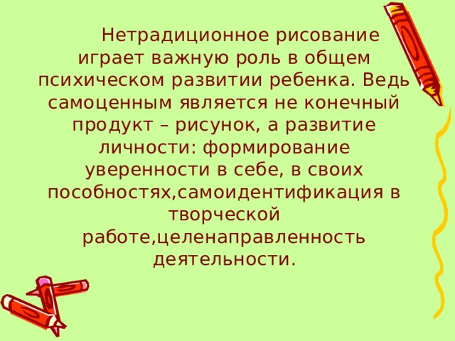  Нетрадиционное рисование играет важную роль в общем психическом развитии ребенка. Ведь самоценным является не конечный продукт – рисунок, а развитие личности: формирование уверенности в себе, в своих пособностях,самоидентификация в творческой работе,целенаправленность деятельности. 