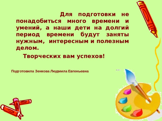 Для подготовки не понадобиться много времени и умений, а наши дети на долгий период времени будут заняты нужным,  интересным и полезным делом.  Творческих вам успехов!  Подготовила  Зенкова Людмила Евгеньевна 