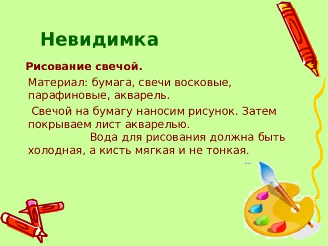 Невидимка   Рисование свечой.  Материал: бумага, свечи восковые, парафиновые, акварель.  Свечой на бумагу наносим рисунок. Затем покрываем лист акварелью. Вода для рисования должна быть холодная, а кисть мягкая и не тонкая. 