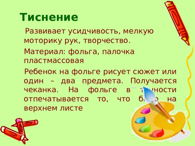Тиснение    Развивает усидчивость, мелкую моторику рук, творчество.  Материал: фольга, палочка пластмассовая   Ребенок на фольге рисует сюжет или один – два предмета. Получается чеканка. На фольге в точности отпечатывается то, что было на верхнем листе 