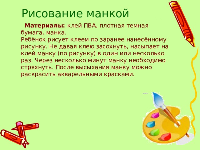 Рисование манкой  Материалы:  клей ПВА, плотная темная бумага, манка.  Ребёнок рисует клеем по заранее нанесённому рисунку. Не давая клею засохнуть, насыпает на клей манку (по рисунку) в один или несколько раз. Через несколько минут манку необходимо стряхнуть. После высыхания манку можно раскрасить акварельными красками. 
