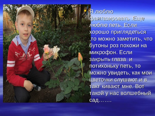 Я люблю фантазировать .Еще люблю петь. Если хорошо приглядеться ,то можно заметить, что бутоны роз похожи на микрофон. Если закрыть глаза и потихоньку петь, то можно увидеть, как мои цветочки слушают и в такт кивают мне. Вот такой у нас волшебный сад……. 