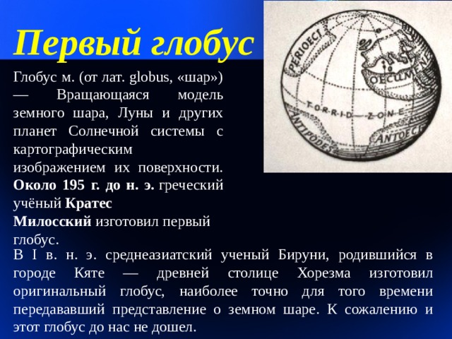 Первый глобус Глобус м. (от лат. globus, «шар») — Вращающаяся модель земного шара, Луны и других планет Солнечной системы с картографическим изображением их поверхности.  Около 195 г. до н. э.  греческий учёный  Кратес Милосский  изготовил первый глобус. В I в. н. э. среднеазиатский ученый Бируни, родившийся в городе Кяте — древней столице Хорезма изготовил оригинальный глобус, наиболее точно для того времени передававший представление о земном шаре. К сожалению и этот глобус до нас не дошел. 1 
