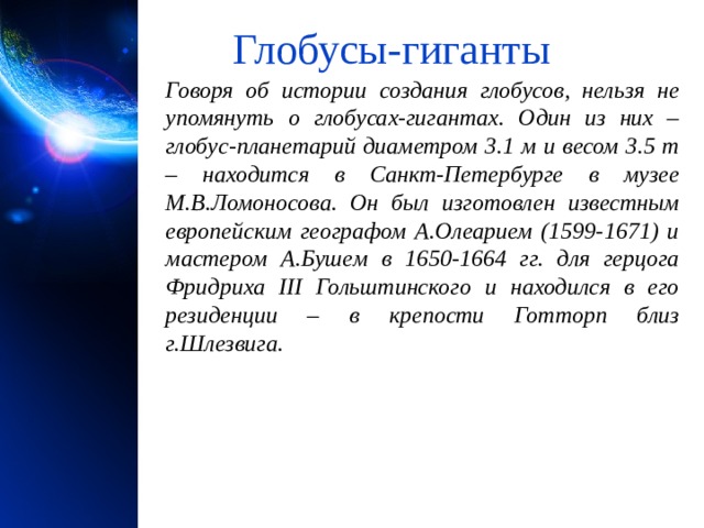 Глобусы-гиганты Говоря об истории создания глобусов, нельзя не упомянуть о глобусах-гигантах. Один из них – глобус-планетарий диаметром 3.1 м и весом 3.5 т – находится в Санкт-Петербурге в музее М.В.Ломоносова. Он был изготовлен известным европейским географом А.Олеарием (1599-1671) и мастером А.Бушем в 1650-1664 гг. для герцога Фридриха III Гольштинского и находился в его резиденции – в крепости Готторп близ г.Шлезвига. 1 