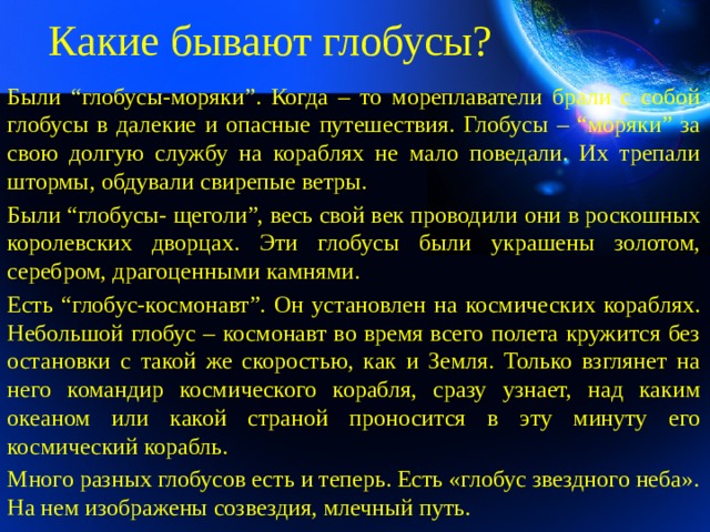Какие бывают глобусы? Были “глобусы-моряки”. Когда – то мореплаватели брали с собой глобусы в далекие и опасные путешествия. Глобусы – “моряки” за свою долгую службу на кораблях не мало поведали. Их трепали штормы, обдували свирепые ветры. Были “глобусы- щеголи”, весь свой век проводили они в роскошных королевских дворцах. Эти глобусы были украшены золотом, серебром, драгоценными камнями. Есть “глобус-космонавт”. Он установлен на космических кораблях. Небольшой глобус – космонавт во время всего полета кружится без остановки с такой же скоростью, как и Земля. Только взглянет на него командир космического корабля, сразу узнает, над каким океаном или какой страной проносится в эту минуту его космический корабль. Много разных глобусов есть и теперь. Есть «глобус звездного неба». На нем изображены созвездия, млечный путь.   