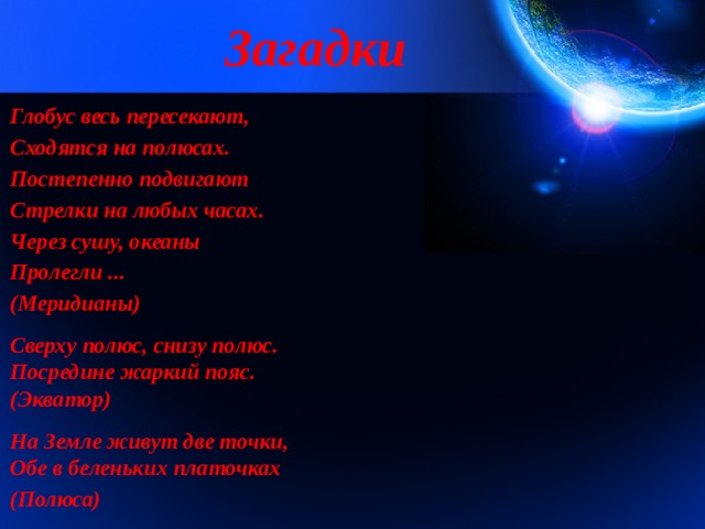 Загадки Глобус весь пересекают, Сходятся на полюсах. Постепенно подвигают Стрелки на любых часах. Через сушу, океаны Пролегли ... (Меридианы)  Сверху полюс, снизу полюс.  Посредине жаркий пояс.  (Экватор)  На Земле живут две точки,  Обе в беленьких платочках  (Полюса) 