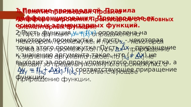 1.Понятие производной . Правила дифференцирования. Производное от основных элементарных функций.  2 Пусть функция у = f(x) определена на некотором промежутке, и пусть - некоторая точка этого промежутка. Пусть Δx - приращение к значению аргумента такое, что ( + Δx ) не выходит за пределы упомянутого промежутка, а   Δy = f( + Δx)- f( ) соответствующее приращение функции.   