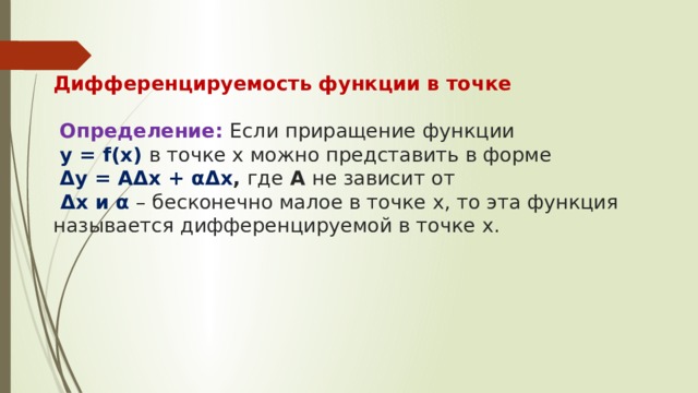   Дифференцируемость функции в точке    Определение: Если приращение функции   y = f(x) в точке х можно представить в форме   Δy = AΔx + αΔx , где А не зависит от   Δх и α – бесконечно малое в точке х, то эта функция называется дифференцируемой в точке x.    