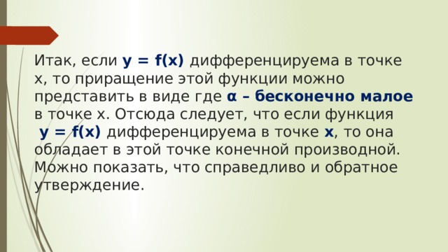   Итак, если y = f(x) дифференцируема в точке х, то приращение этой функции можно представить в виде где α – бесконечно малое в точке х. Отсюда следует, что если функция  y = f(x) дифференцируема в точке х , то она обладает в этой точке конечной производной. Можно показать, что справедливо и обратное утверждение. 