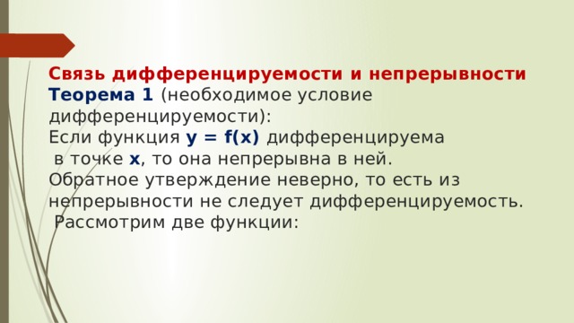   Связь дифференцируемости и непрерывности  Теорема 1 (необходимое условие дифференцируемости):  Если функция y = f(x) дифференцируема  в точке х , то она непрерывна в ней.  Обратное утверждение неверно, то есть из непрерывности не следует дифференцируемость.  Рассмотрим две функции:    