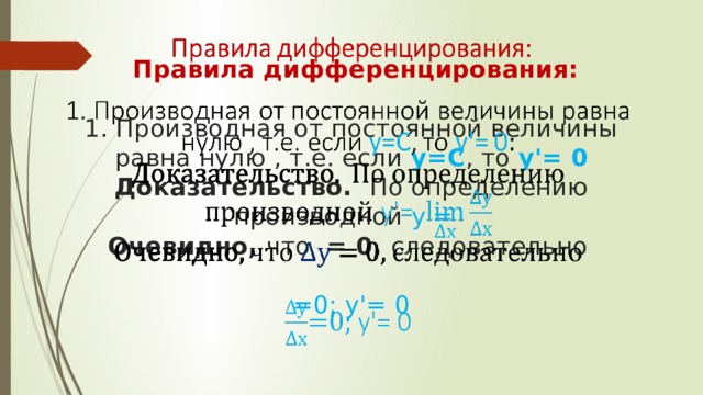   Правила дифференцирования:   1. Производная от постоянной величины равна нулю , т.е. если у=С , то у'= 0  Доказательство. По определению производной  у'=   Очевидно, что = 0, следовательно   =0; у'= 0       