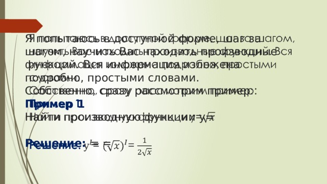  Я попытаюсь в доступной форме, шаг за шагом, научить Вас находить производные функций. Вся информация изложена подробно, простыми словами.  Собственно, сразу рассмотрим пример:  Пример 1  Найти производную функции y=   Решение: = =   