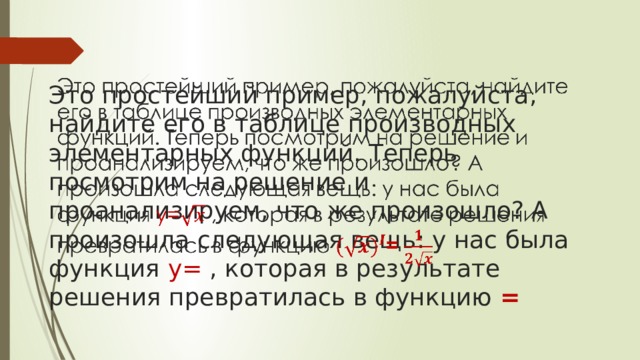   Это простейший пример, пожалуйста, найдите его в таблице производных элементарных функций. Теперь посмотрим на решение и проанализируем, что же произошло? А произошла следующая вещь: у нас была функция y= , которая в результате решения превратилась в функцию =   
