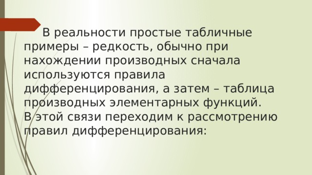   В реальности простые табличные примеры – редкость, обычно при нахождении производных сначала используются правила дифференцирования, а затем – таблица производных элементарных функций.  В этой связи переходим к рассмотрению правил дифференцирования: 