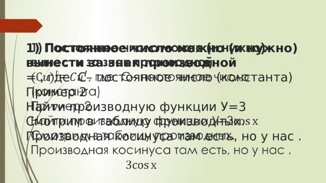   1) Постоянное число можно (и нужно) вынести за знак производной  = , где C– постоянное число (константа)  Пример 2  Найти производную функции У=3  Смотрим в таблицу производных. Производная косинуса там есть, но у нас .   