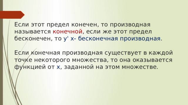    Если этот предел конечен, то производная называется конечной , если же этот предел бесконечен, то у' х- бесконечная производная .   Если конечная производная существует в каждой точке некоторого множества, то она оказывается функцией от х , заданной на этом множестве.     