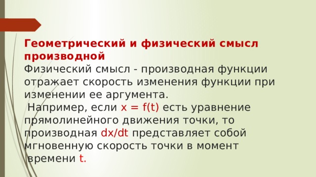   Геометрический и физический смысл производной  Физический смысл - производная функции отражает скорость изменения функции при изменении ее аргумента.  Например, если x = f(t) есть уравнение прямолинейного движения точки, то производная dx/dt представляет собой мгновенную скорость точки в момент  времени t. 