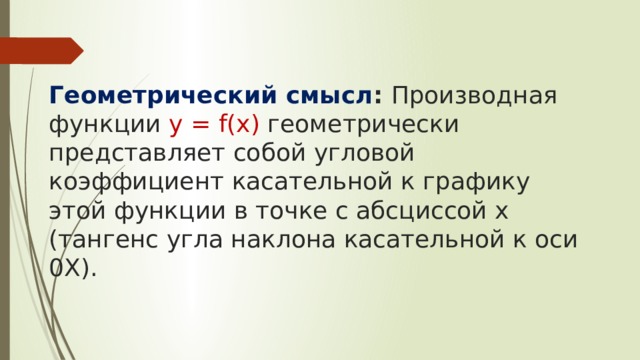   Геометрический смысл : Производная функции у = f(x) геометрически представляет собой угловой коэффициент касательной к графику этой функции в точке с абсциссой х (тангенс угла наклона касательной к оси 0X). 
