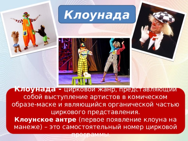 Клоунада Клоунада - цирковой жанр, представляющий собой выступление артистов в комическом образе-маске и являющийся органической частью циркового представления. Клоунское антре (первое появление клоуна на манеже) – это самостоятельный номер цирковой программы.   