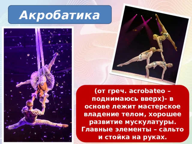 Акробатика (от греч. acrobateo – поднимаюсь вверх)- в основе лежит мастерское владение телом, хорошее развитие мускулатуры. Главные элементы – сальто и стойка на руках. 