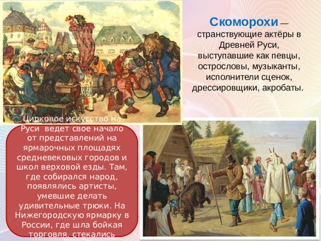 Скоморохи — странствующие актёры в Древней Руси, выступавшие как певцы, острословы, музыканты, исполнители сценок, дрессировщики, акробаты. Цирковое искусство на Руси ведет свое начало от представлений на ярмарочных площадях средневековых городов и школ верховой езды. Там, где собирался народ, появлялись артисты, умевшие делать удивительные трюки. На Нижегородскую ярмарку в России, где шла бойкая торговля, стекались актеры со всего света. 