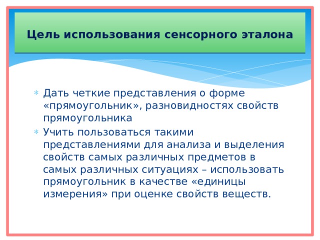  Цель использования сенсорного эталона   Дать четкие представления о форме «прямоугольник», разновидностях свойств прямоугольника Учить пользоваться такими представлениями для анализа и выделения свойств самых различных предметов в самых различных ситуациях – использовать прямоугольник в качестве «единицы измерения» при оценке свойств веществ. 