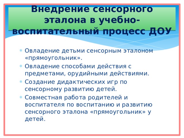 Внедрение сенсорного эталона в учебно-воспитательный процесс ДОУ Овладение детьми сенсорным эталоном «прямоугольник». Овладение способами действия с предметами, орудийными действиями. Создание дидактических игр по сенсорному развитию детей. Совместная работа родителей и воспитателя по воспитанию и развитию сенсорного эталона «прямоугольник» у детей. 
