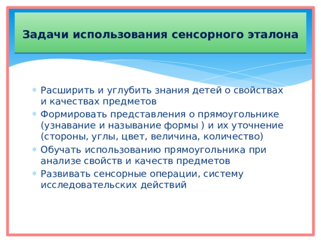  Задачи использования сенсорного эталона   Расширить и углубить знания детей о свойствах и качествах предметов Формировать представления о прямоугольнике (узнавание и называние формы ) и их уточнение (стороны, углы, цвет, величина, количество) Обучать использованию прямоугольника при анализе свойств и качеств предметов Развивать сенсорные операции, систему исследовательских действий 