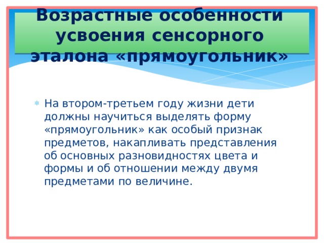 Возрастные особенности усвоения сенсорного эталона «прямоугольник» На втором-третьем году жизни дети должны научиться выделять форму «прямоугольник» как особый признак предметов, накапливать представления об основных разновидностях цвета и формы и об отношении между двумя предметами по величине. 