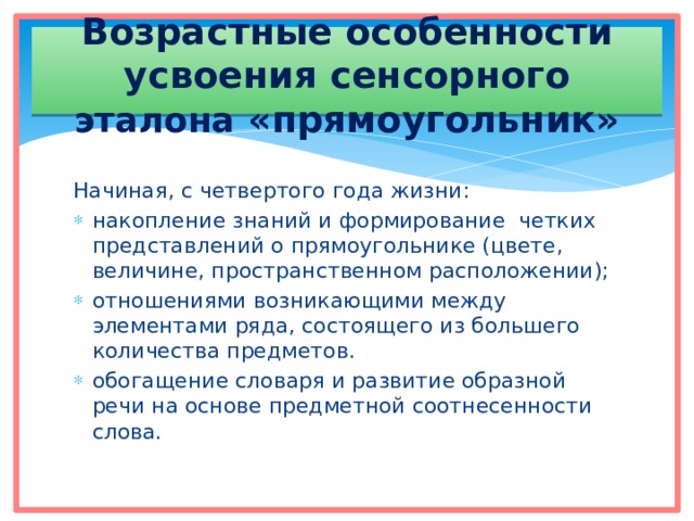 Возрастные особенности усвоения сенсорного эталона «прямоугольник» Начиная, с четвертого года жизни: накопление знаний и формирование четких представлений о прямоугольнике (цвете, величине, пространственном расположении); отношениями возникающими между элементами ряда, состоящего из большего количества предметов. обогащение словаря и развитие образной речи на основе предметной соотнесенности слова. 