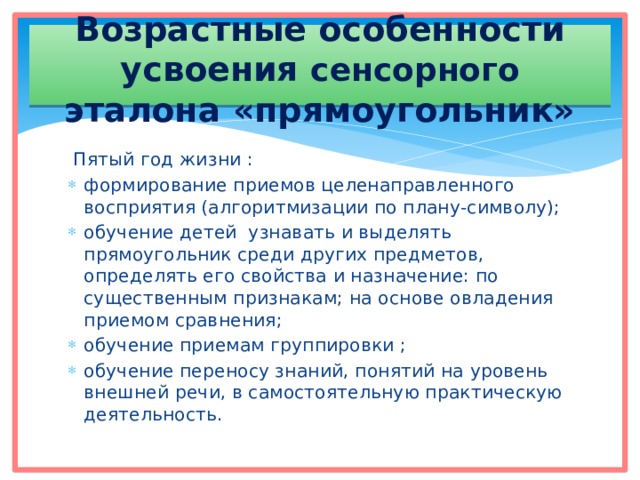 Возрастные особенности усвоения сенсорного эталона «прямоугольник»  Пятый год жизни : формирование приемов целенаправленного восприятия (алгоритмизации по плану-символу); обучение детей узнавать и выделять прямоугольник среди других предметов, определять его свойства и назначение: по существенным признакам; на основе овладения приемом сравнения; обучение приемам группировки ; обучение переносу знаний, понятий на уровень внешней речи, в самостоятельную практическую деятельность. 