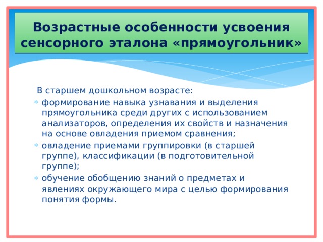Возрастные особенности усвоения сенсорного эталона «прямоугольник»  В старшем дошкольном возрасте: формирование навыка узнавания и выделения прямоугольника среди других с использованием анализаторов, определения их свойств и назначения на основе овладения приемом сравнения; овладение приемами группировки (в старшей группе), классификации (в подготовительной группе); обучение обобщению знаний о предметах и явлениях окружающего мира с целью формирования понятия формы. 