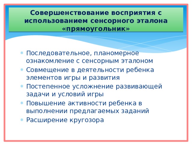 Совершенствование восприятия с использованием сенсорного эталона «прямоугольник» Последовательное, планомерное ознакомление с сенсорным эталоном Совмещение в деятельности ребенка элементов игры и развития Постепенное усложнение развивающей задачи и условий игры Повышение активности ребенка в выполнении предлагаемых заданий Расширение кругозора 