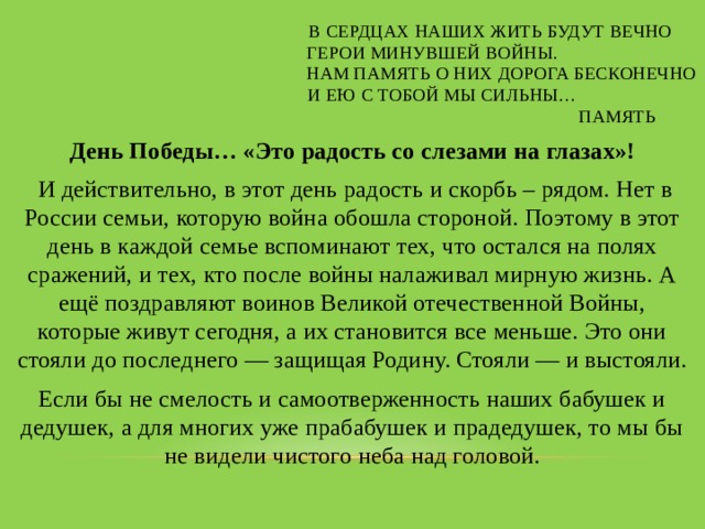  В сердцах наших жить будут вечно  Герои минувшей войны.  Нам память о них дорога бесконечно  И ею с тобой мы сильны…  Память День Победы… «Это радость со слезами на глазах»!  И действительно, в этот день радость и скорбь – рядом. Нет в России семьи, которую война обошла стороной. Поэтому в этот день в каждой семье вспоминают тех, что остался на полях сражений, и тех, кто после войны налаживал мирную жизнь. А ещё поздравляют воинов Великой отечественной Войны, которые живут сегодня, а их становится все меньше. Это они стояли до последнего — защищая Родину. Стояли — и выстояли. Если бы не смелость и самоотверженность наших бабушек и дедушек, а для многих уже прабабушек и прадедушек, то мы бы не видели чистого неба над головой. 
