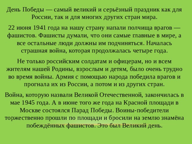 День Победы — самый великий и серьёзный праздник как для России, так и для многих других стран мира. 22 июня 1941 года на нашу страну напали полчища врагов — фашистов. Фашисты думали, что они самые главные в мире, а все остальные люди должны им подчиняться. Началась страшная война, которая продолжалась четыре года. Не только российским солдатам и офицерам, но и всем жителям нашей Родины, взрослым и детям, было очень трудно во время войны. Армия с помощью народа победила врагов и прогнала их из России, а потом и из других стран. Война, которую назвали Великой Отечественной, закончилась в мае 1945 года. А в июне того же года на Красной площади в Москве состоялся Парад Победы. Воины-победители торжественно прошли по площади и бросили на землю знамёна побеждённых фашистов. Это был Великий день. 