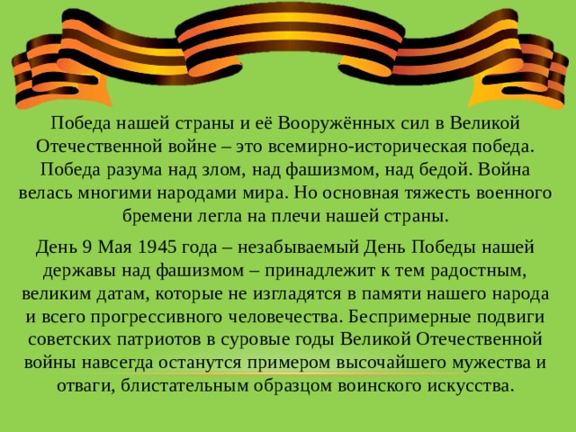 Победа нашей страны и её Вооружённых сил в Великой Отечественной войне – это всемирно-историческая победа. Победа разума над злом, над фашизмом, над бедой. Война велась многими народами мира. Но основная тяжесть военного бремени легла на плечи нашей страны. День 9 Мая 1945 года – незабываемый День Победы нашей державы над фашизмом – принадлежит к тем радостным, великим датам, которые не изгладятся в памяти нашего народа и всего прогрессивного человечества. Беспримерные подвиги советских патриотов в суровые годы Великой Отечественной войны навсегда останутся примером высочайшего мужества и отваги, блистательным образцом воинского искусства. 