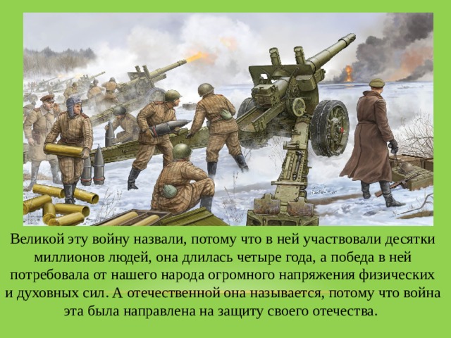 Великой эту войну назвали, потому что в ней участвовали десятки миллионов людей, она длилась четыре года, а победа в ней потребовала от нашего народа огромного напряжения физических и духовных сил. А отечественной она называется, потому что война эта была направлена на защиту своего отечества. 