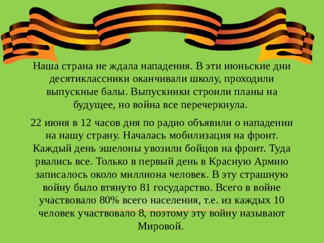 Наша страна не ждала нападения. В эти июньские дни десятиклассники оканчивали школу, проходили выпускные балы. Выпускники строили планы на будущее, но война все перечеркнула. 22 июня в 12 часов дня по радио объявили о нападении на нашу страну. Началась мобилизация на фронт. Каждый день эшелоны увозили бойцов на фронт. Туда рвались все. Только в первый день в Красную Армию записалось около миллиона человек. В эту страшную войну было втянуто 81 государство. Всего в войне участвовало 80% всего населения, т.е. из каждых 10 человек участвовало 8, поэтому эту войну называют Мировой. 