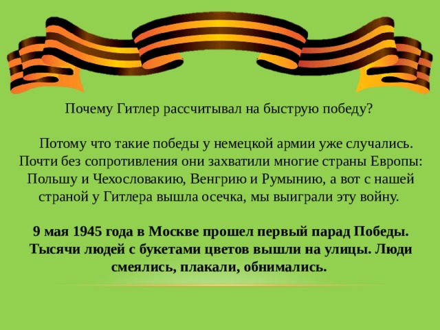 Почему Гитлер рассчитывал на быструю победу?  Потому что такие победы у немецкой армии уже случались. Почти без сопротивления они захватили многие страны Европы: Польшу и Чехословакию, Венгрию и Румынию, а вот с нашей страной у Гитлера вышла осечка, мы выиграли эту войну. 9 мая 1945 года в Москве прошел первый парад Победы. Тысячи людей с букетами цветов вышли на улицы. Люди смеялись, плакали, обнимались.  