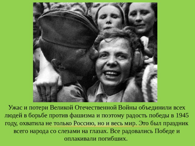 Ужас и потери Великой Отечественной Войны объединили всех людей в борьбе против фашизма и поэтому радость победы в 1945 году, охватила не только Россию, но и весь мир. Это был праздник всего народа со слезами на глазах. Все радовались Победе и оплакивали погибших. 