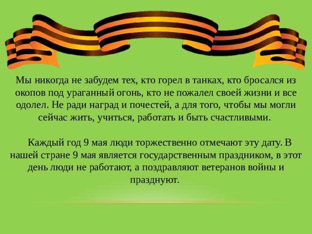 Мы никогда не забудем тех, кто горел в танках, кто бросался из окопов под ураганный огонь, кто не пожалел своей жизни и все одолел. Не ради наград и почестей, а для того, чтобы мы могли сейчас жить, учиться, работать и быть счастливыми.  Каждый год 9 мая люди торжественно отмечают эту дату. В нашей стране 9 мая является государственным праздником, в этот день люди не работают, а поздравляют ветеранов войны и празднуют. 