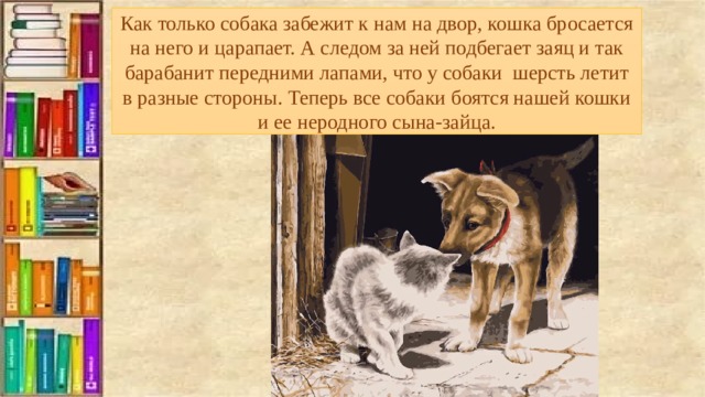 Как только собака забежит к нам на двор, кошка бросается на него и царапает. А следом за ней подбегает заяц и так барабанит передними лапами, что у собаки шерсть летит в разные стороны. Теперь все собаки боятся нашей кошки и ее неродного сына-зайца. 